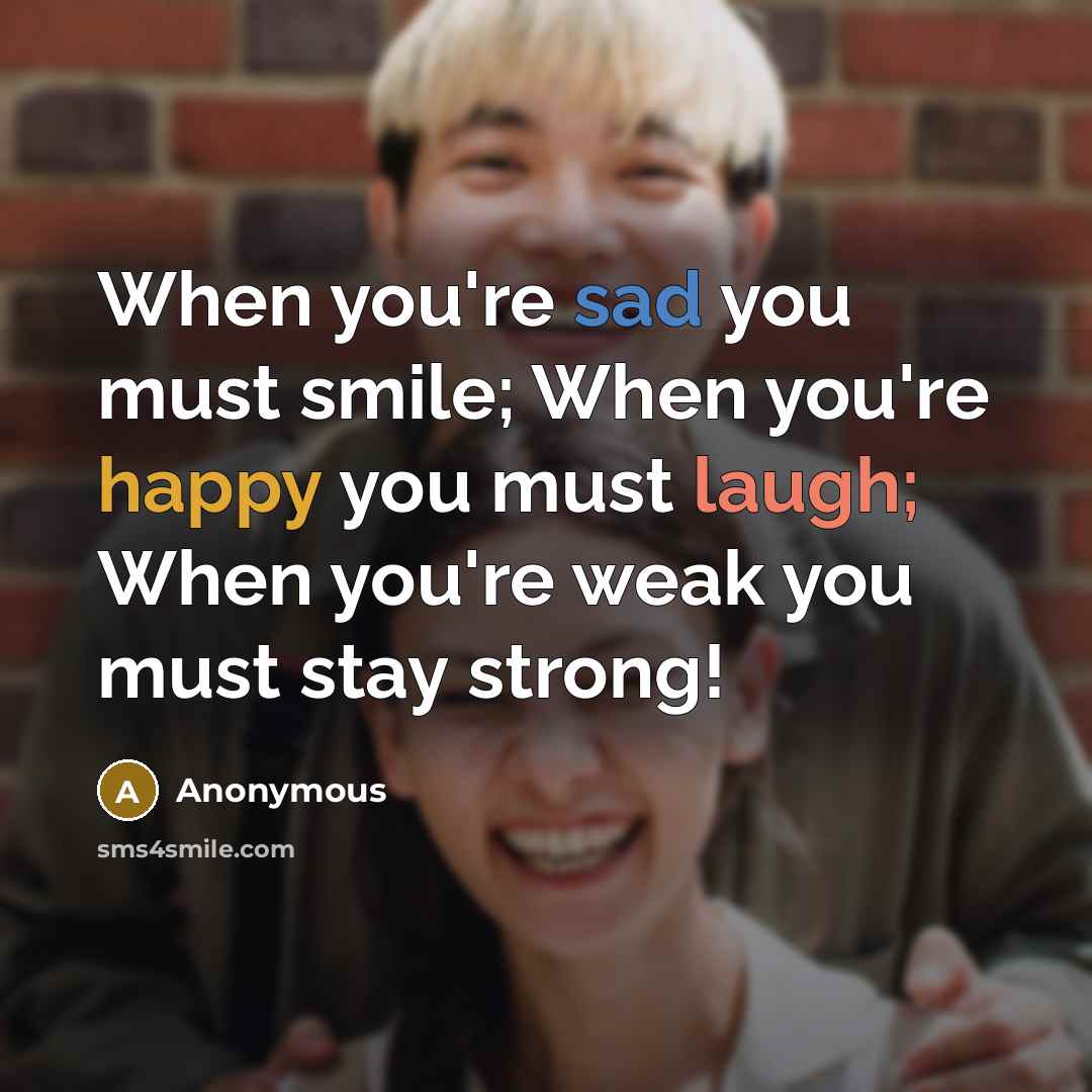 “When you're sad you must smile; When you're happy you must laugh; When you're weak you must stay strong!” quote by Anonymous