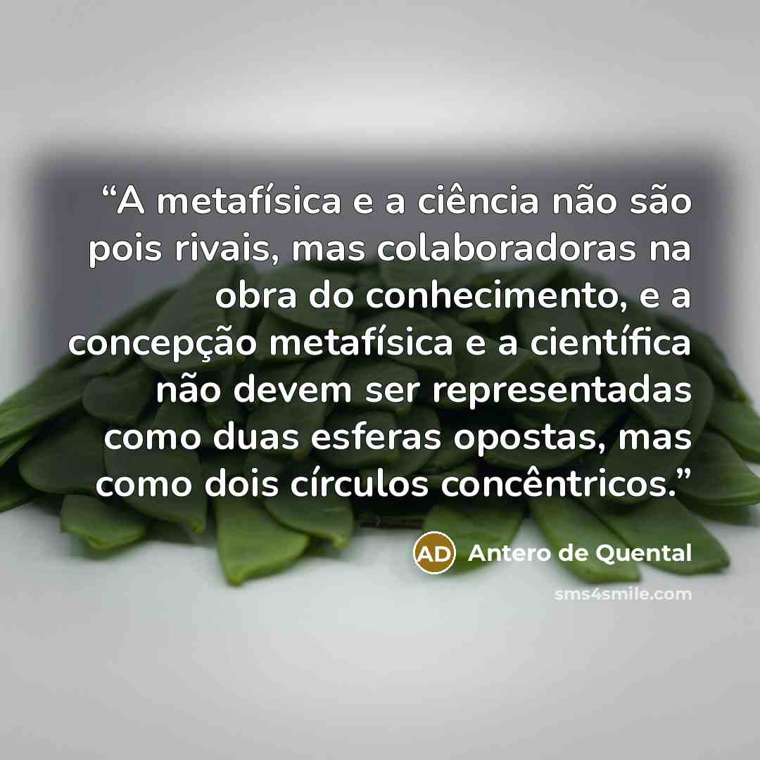 “A metafísica e a ciência não são pois rivais, mas colaboradoras na obra do conhecimento, e a concepção metafísica e a científica não devem ser representadas como duas esferas opostas, mas como dois círculos concêntricos.” quote by Antero de Quental