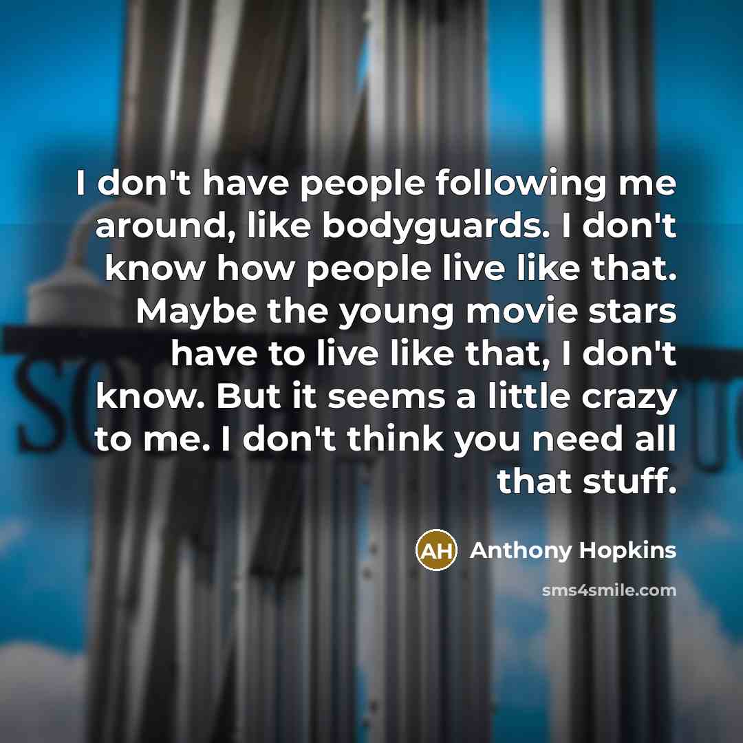 “I don't have people following me around, like bodyguards. I don't know how people live like that. Maybe the young movie stars have to live like that, I don't know. But it seems a little crazy to me. I don't think you need all that stuff.” quote by Anthony Hopkins
