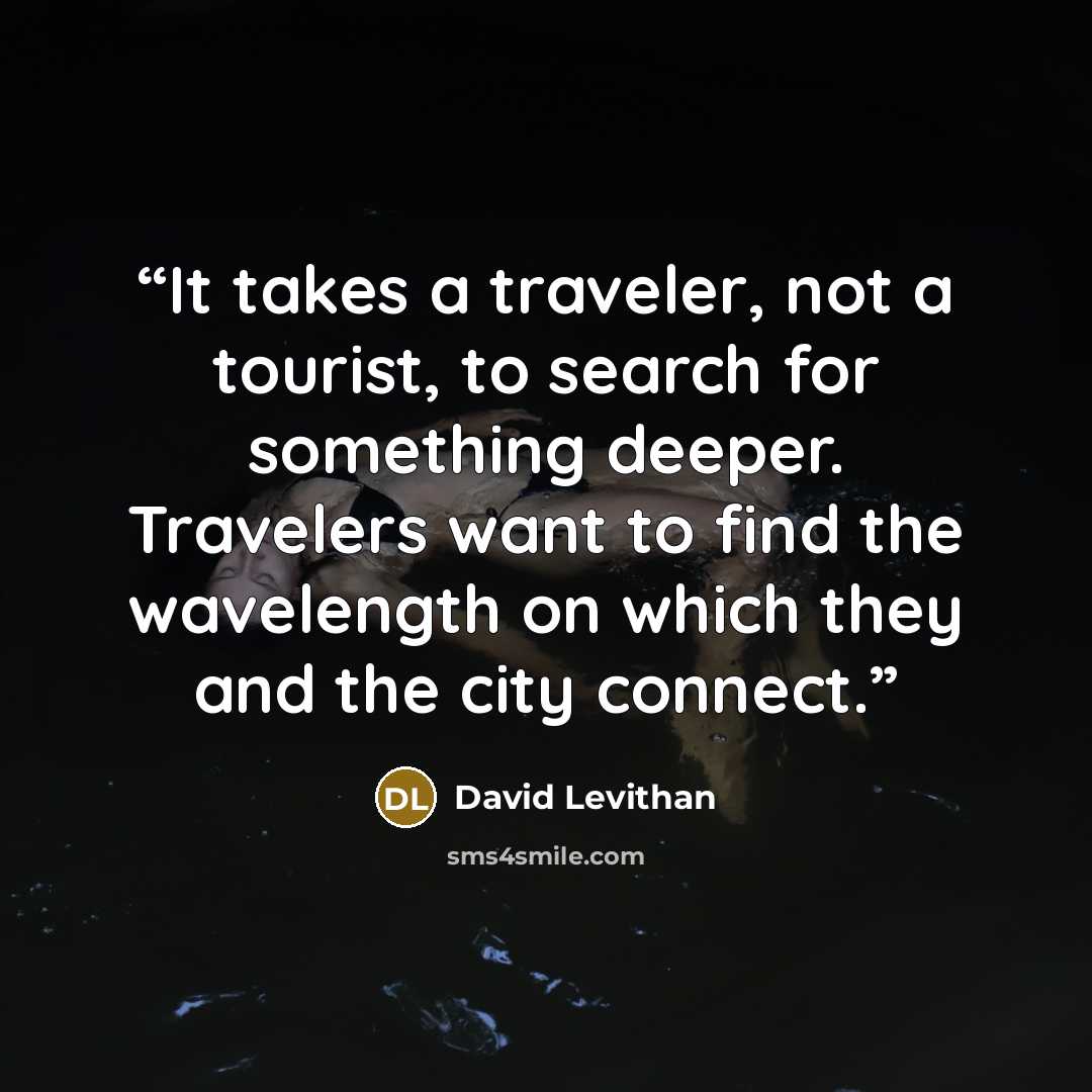 “It takes a traveler, not a tourist, to search for something deeper. Travelers want to find the wavelength on which they and the city connect.” quote by David Levithan