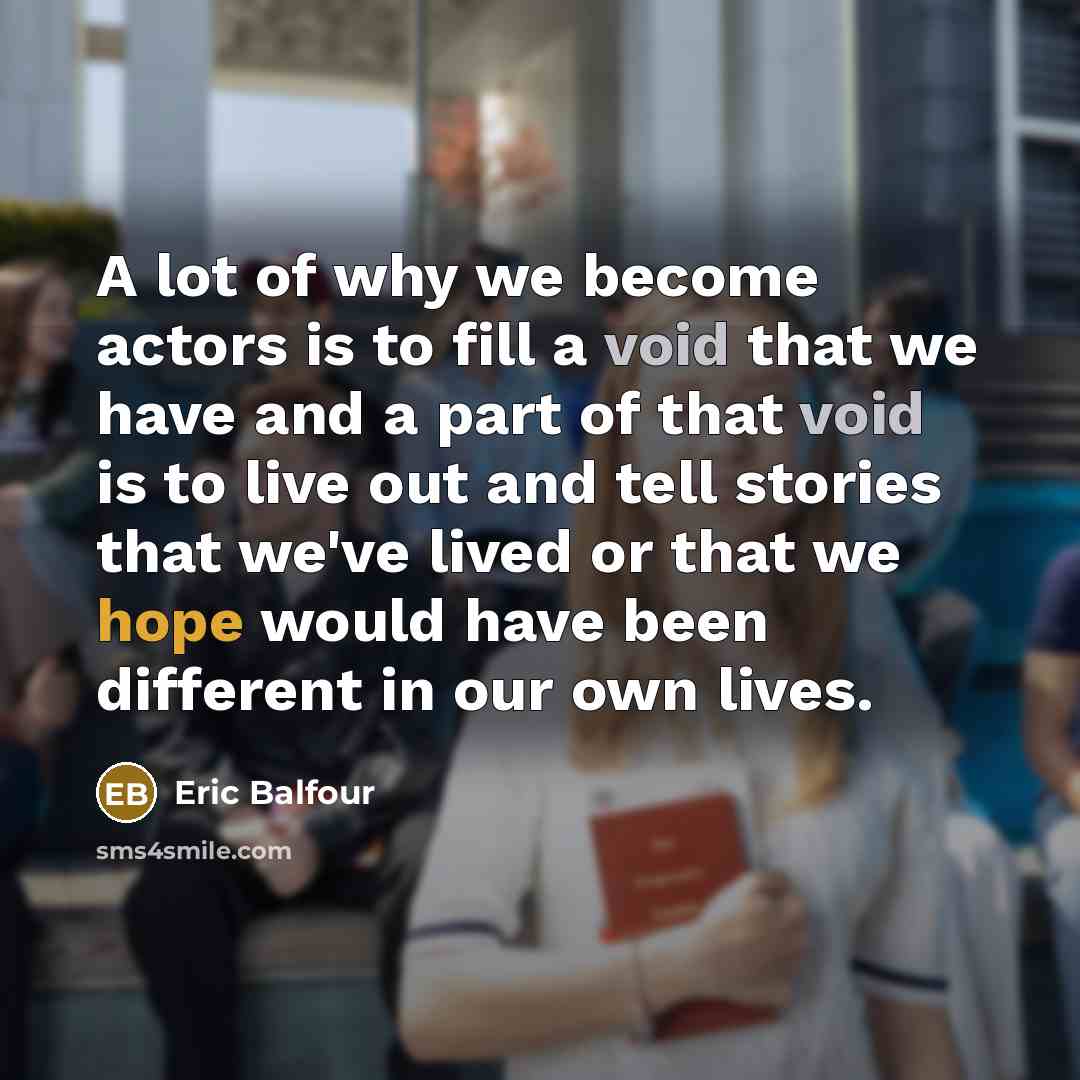 “A lot of why we become actors is to fill a void that we have and a part of that void is to live out and tell stories that we've lived or that we hope would have been different in our own lives.” quote by Eric Balfour