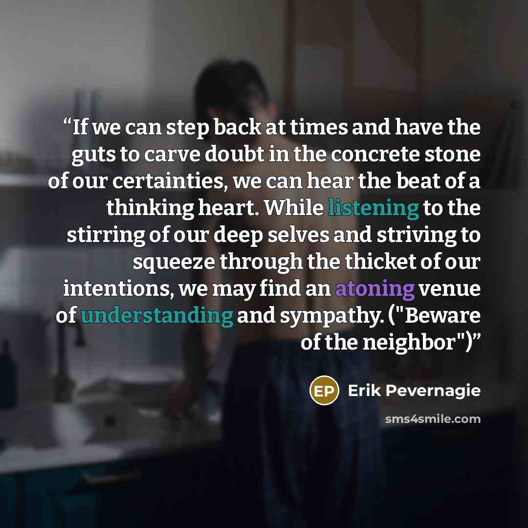 “If we can step back at times and have the guts to carve doubt in the concrete stone of our certainties, we can hear the beat of a thinking heart. While listening to the stirring of our deep selves and striving to squeeze through the thicket of our intentions, we may find an atoning venue of…” quote by Erik Pevernagie