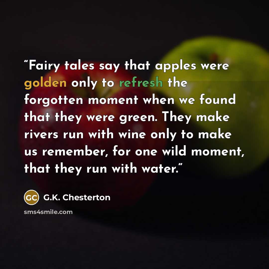 “Fairy tales say that apples were golden only to refresh the forgotten moment when we found that they were green. They make rivers run with wine only to make us remember, for one wild moment, that they run with water.” quote by G.K. Chesterton
