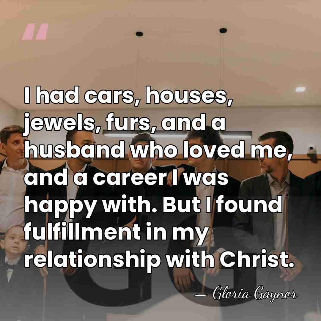 I had cars, houses, jewels, furs, and a husband who loved me,&hellip; - Gloria Gaynor