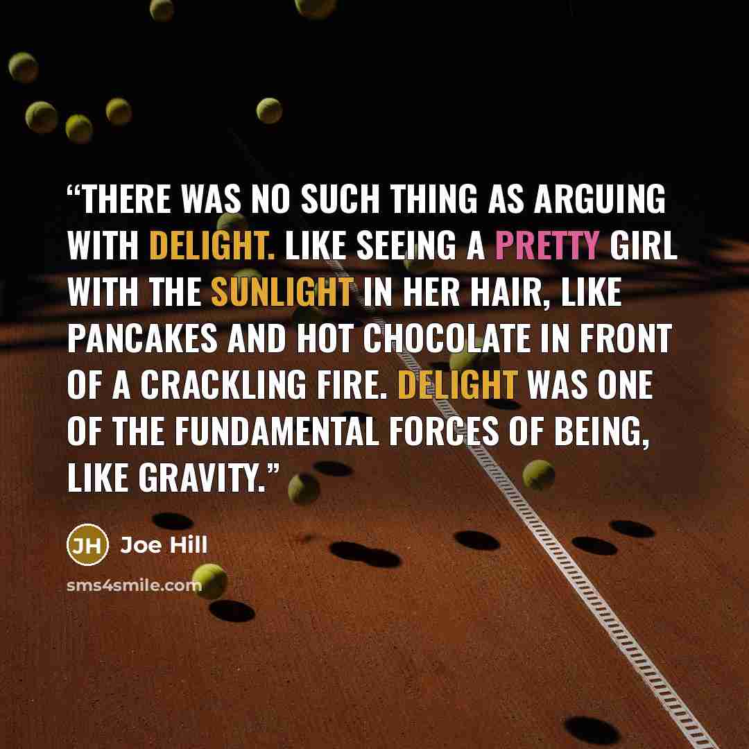 “There was no such thing as arguing with delight. Like seeing a pretty girl with the sunlight in her hair, like pancakes and hot chocolate in front of a crackling fire. Delight was one of the fundamental forces of being, like gravity.” quote by Joe Hill