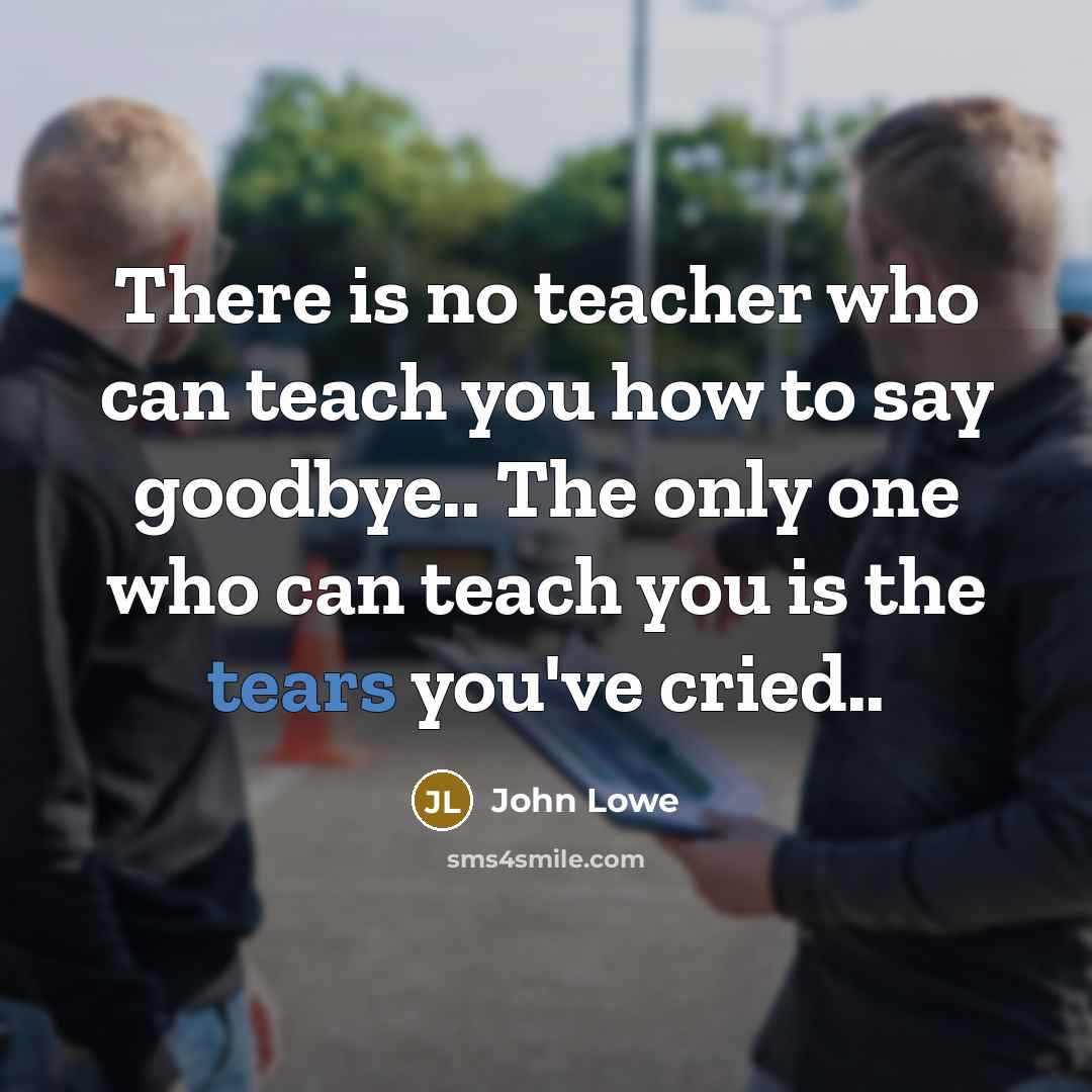 “There is no teacher who can teach you how to say goodbye.. The only one who can teach you is the tears you've cried..” quote by John Lowe