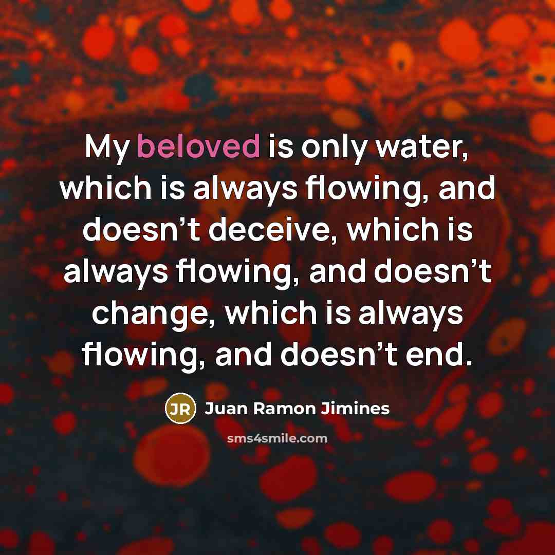 “My beloved is only water, which is always flowing, and doesn't deceive, which is always flowing, and doesn't change, which is always flowing, and doesn't end.” quote by Juan Ramon Jimines
