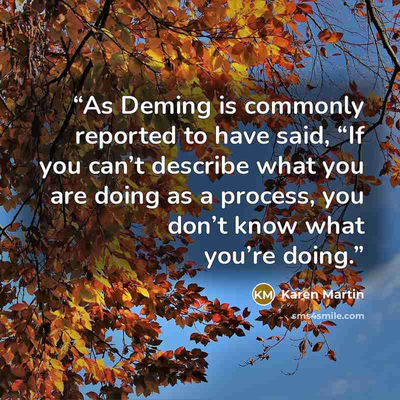 “As Deming is commonly reported to have said, “If you can’t describe what you are doing as a process, you don’t know what you’re doing.” quote by Karen Martin
