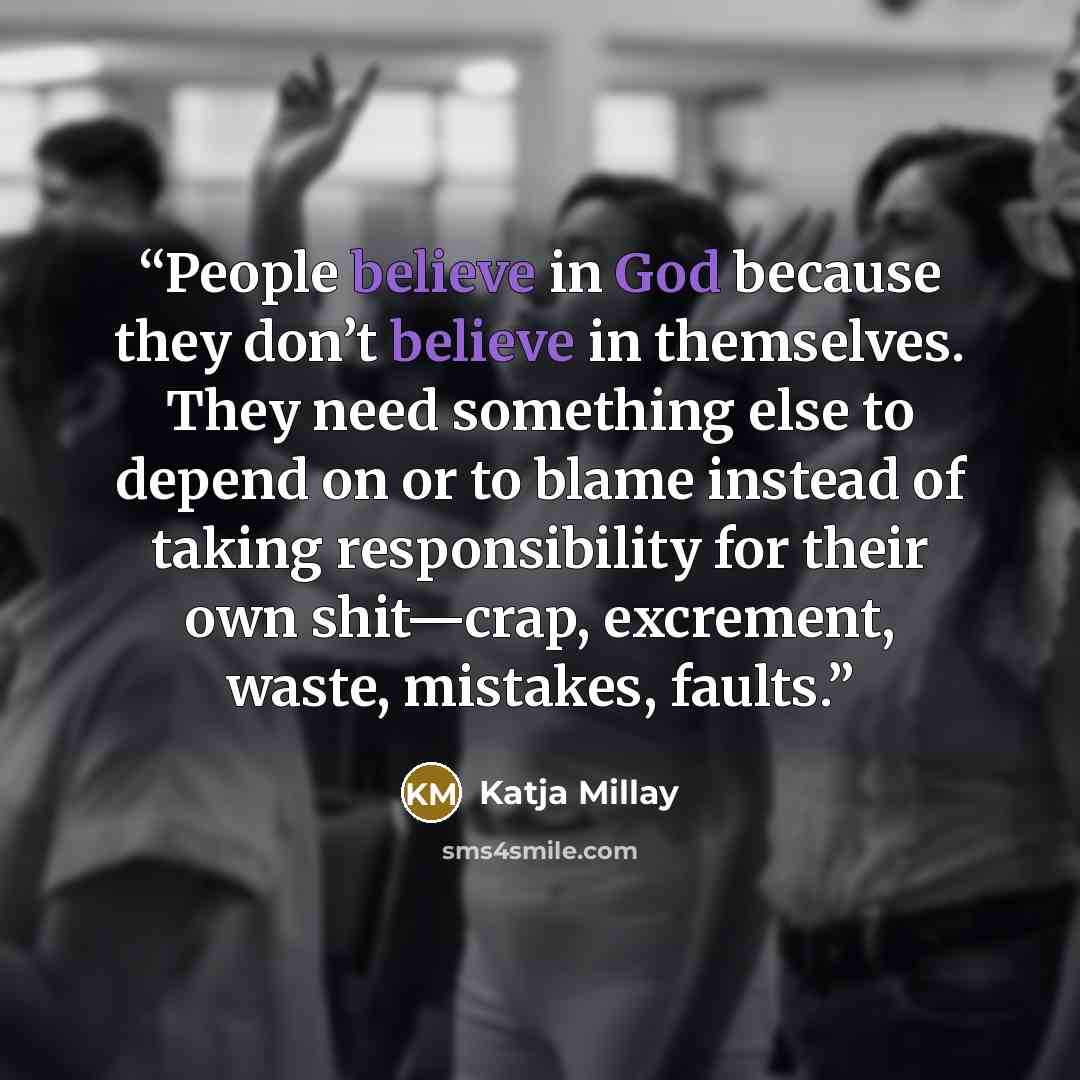 “People believe in God because they don’t believe in themselves. They need something else to depend on or to blame instead of taking responsibility for their own shit—crap, excrement, waste, mistakes, faults.” quote by Katja Millay