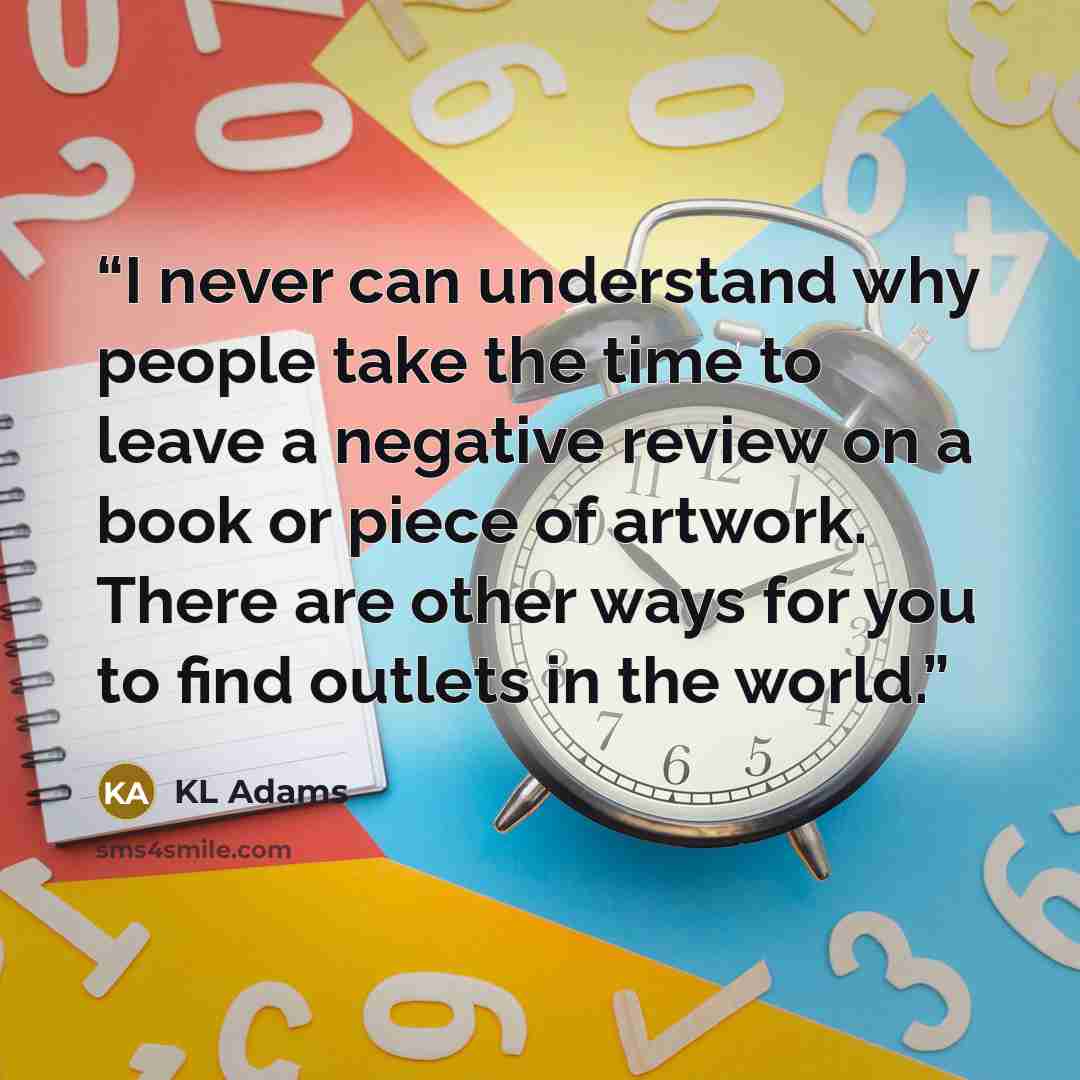 “I never can understand why people take the time to leave a negative review on a book or piece of artwork. There are other ways for you to find outlets in the world.” quote by KL Adams