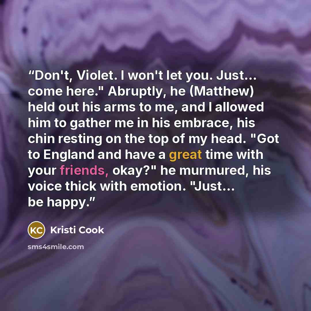 “Don't, Violet. I won't let you. Just... come here." Abruptly, he (Matthew) held out his arms to me, and I allowed him to gather me in his embrace, his chin resting on the top of my head. "Got to England and have a great time with your friends, okay?" he murmured, his voice thick with emotion…” quote by Kristi Cook