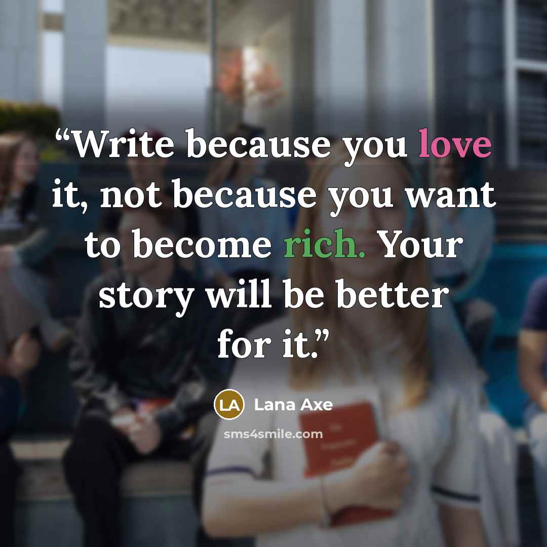 “Write because you love it, not because you want to become rich. Your story will be better for it.” quote by Lana Axe