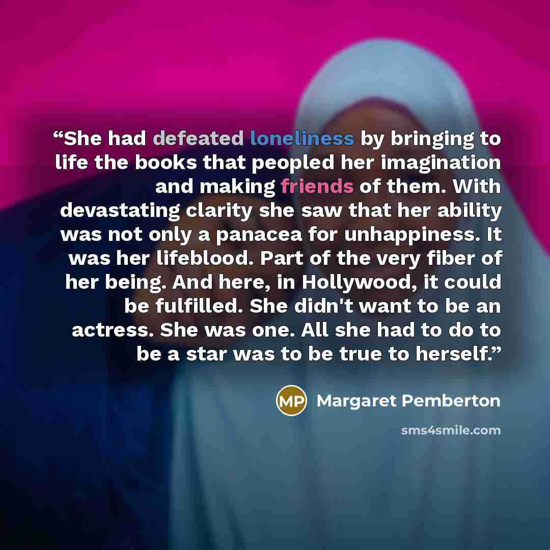 “She had defeated loneliness by bringing to life the books that peopled her imagination and making friends of them. With devastating clarity she saw that her ability was not only a panacea for unhappiness. It was her lifeblood. Part of the very fiber of her being. And here, in Hollywood, it could…” quote by Margaret Pemberton