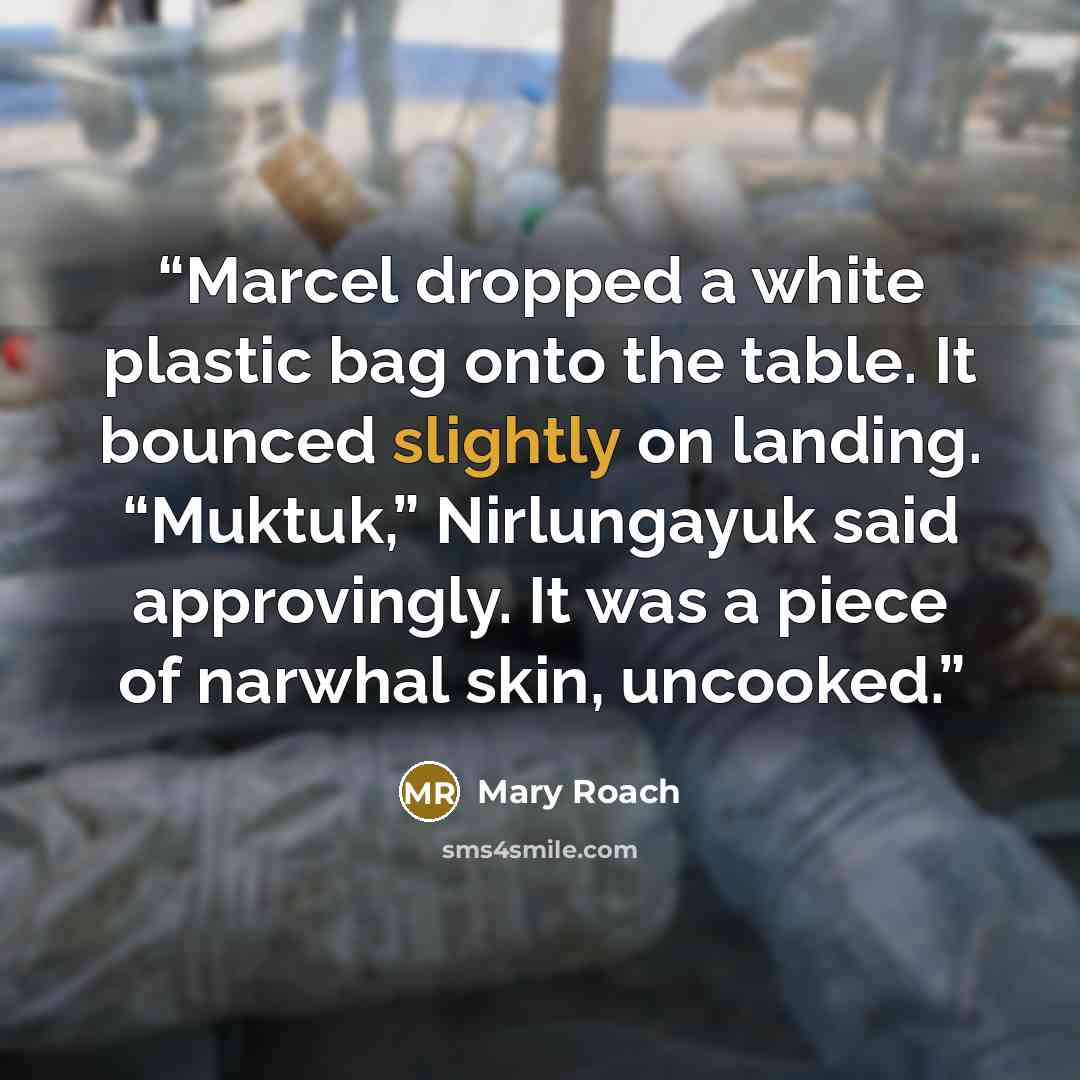 “Marcel dropped a white plastic bag onto the table. It bounced slightly on landing. “Muktuk,” Nirlungayuk said approvingly. It was a piece of narwhal skin, uncooked.” quote by Mary Roach