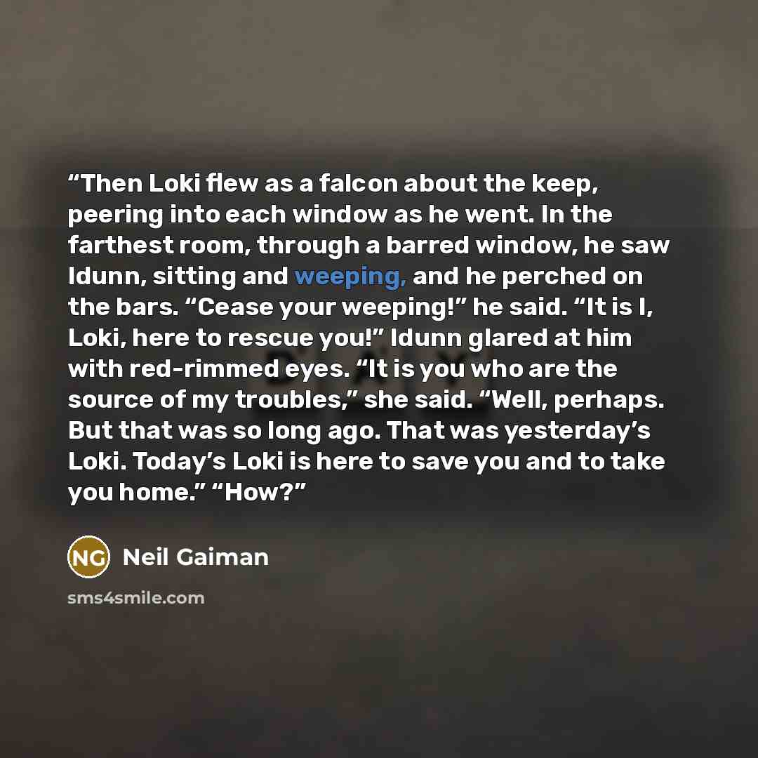 “Then Loki flew as a falcon about the keep, peering into each window as he went. In the farthest room, through a barred window, he saw Idunn, sitting and weeping, and he perched on the bars. “Cease your weeping!” he said. “It is I, Loki, here to rescue you!” Idunn glared at him with red-rimmed…” quote by Neil Gaiman