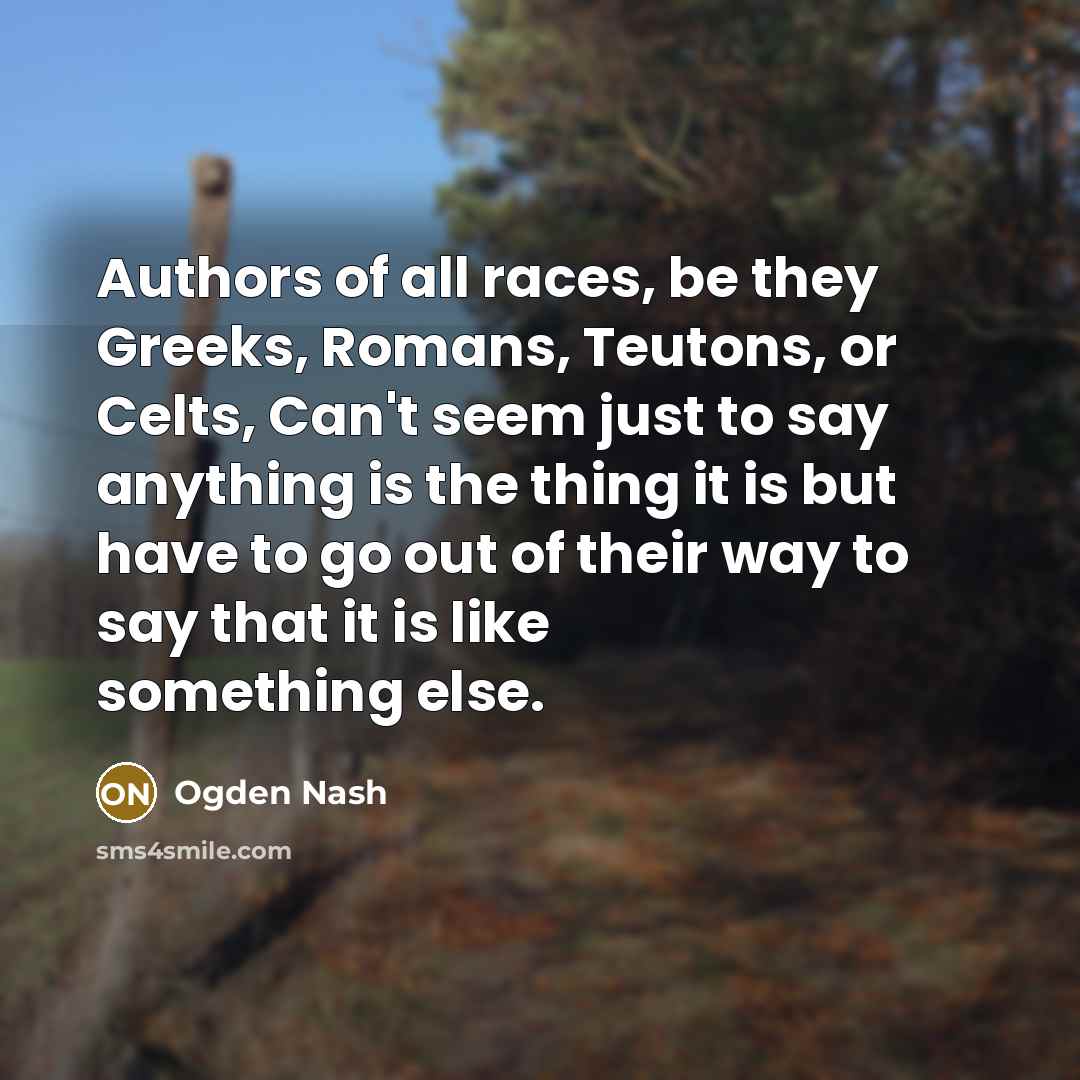 “Authors of all races, be they Greeks, Romans, Teutons, or Celts, Can't seem just to say anything is the thing it is but have to go out of their way to say that it is like something else.” quote by Ogden Nash