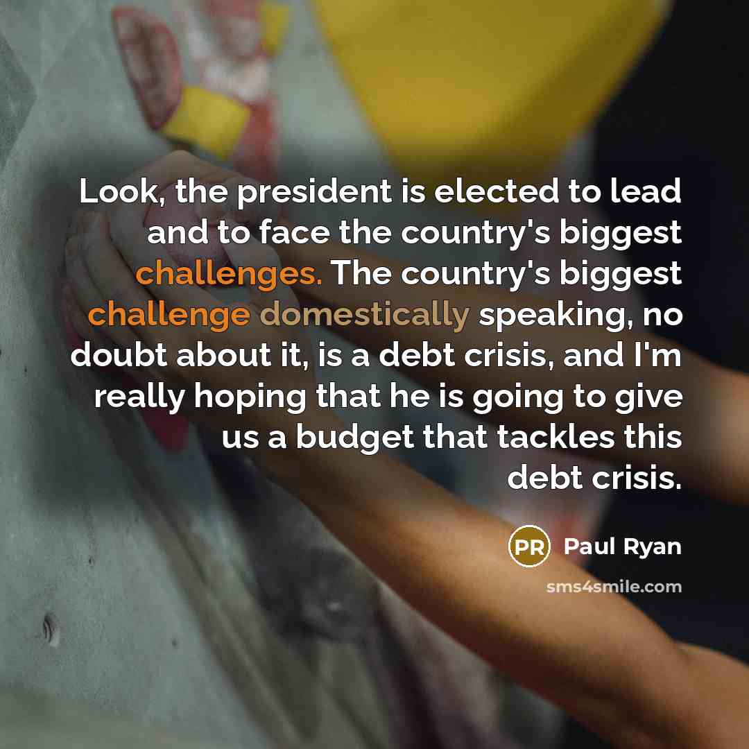 “Look, the president is elected to lead and to face the country's biggest challenges. The country's biggest challenge domestically speaking, no doubt about it, is a debt crisis, and I'm really hoping that he is going to give us a budget that tackles this debt crisis.” quote by Paul Ryan
