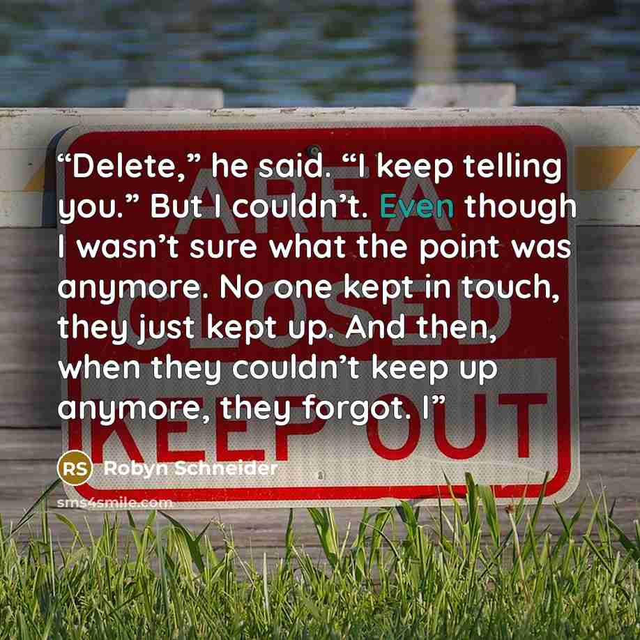 “Delete,” he said. “I keep telling you.” But I couldn’t. Even though I wasn’t sure what the point was anymore. No one kept in touch, they just kept up. And then, when they couldn’t keep up anymore, they forgot. I” quote by Robyn Schneider