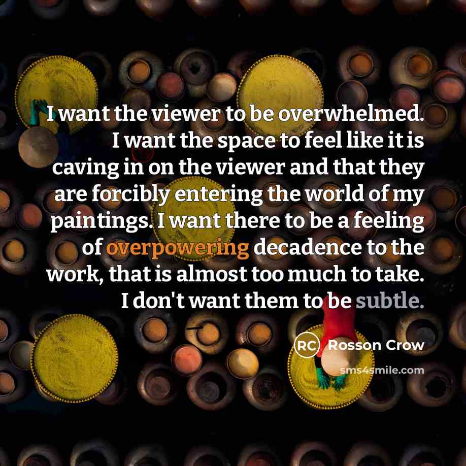 “I want the viewer to be overwhelmed. I want the space to feel like it is caving in on the viewer and that they are forcibly entering the world of my paintings. I want there to be a feeling of overpowering decadence to the work, that is almost too much to take. I don't want them to be subtle.” quote by Rosson Crow