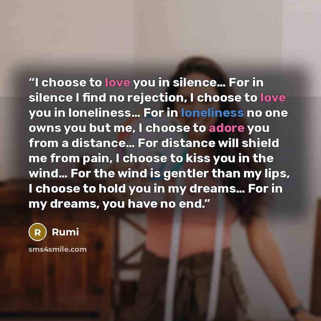“I choose to love you in silence… For in silence I find no rejection, I choose to love you in loneliness… For in loneliness no one owns you but me, I choose to adore you from a distance… For distance will shield me from pain, I choose to kiss you in the wind… For the wind is gentler than my lips, I…” quote by Rumi