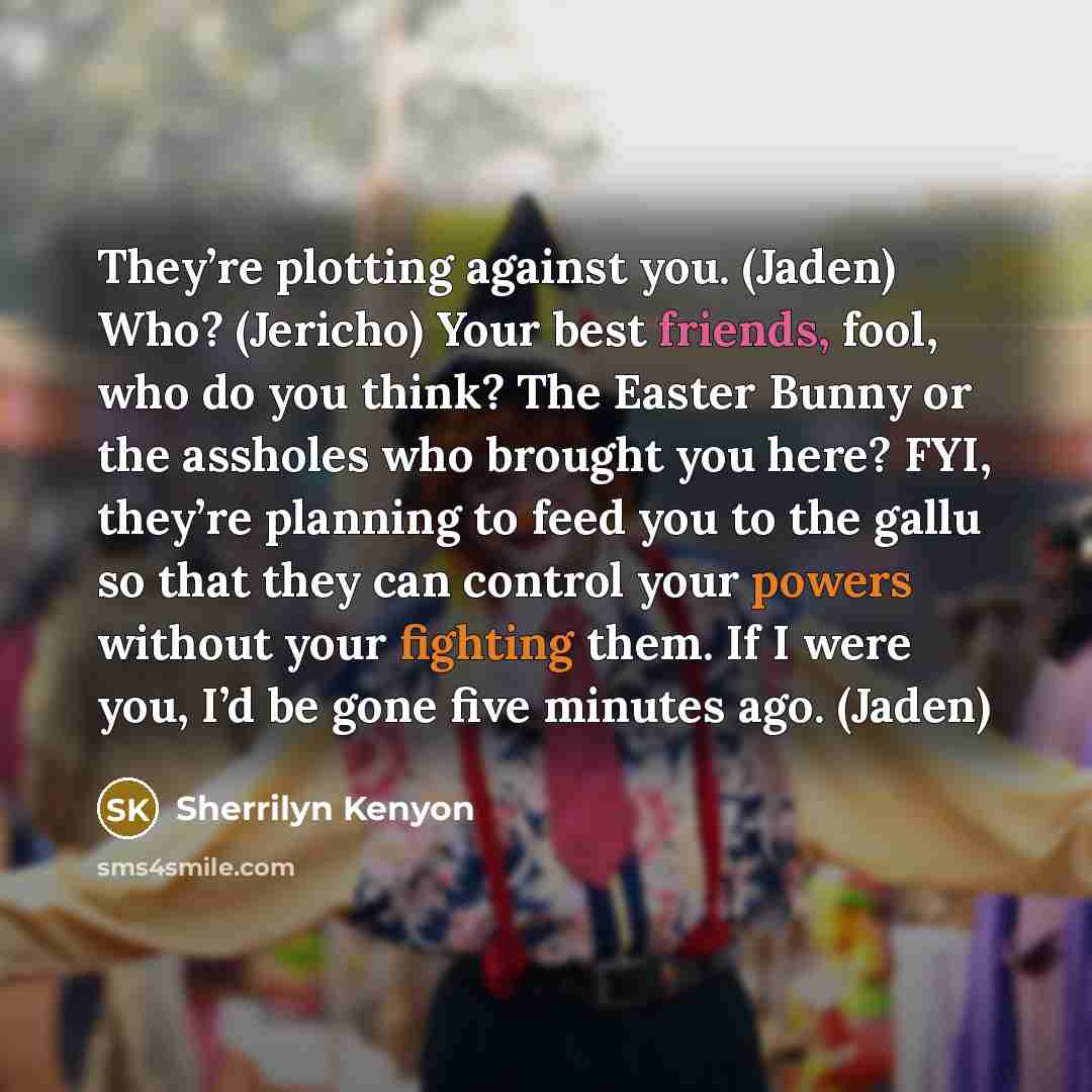 “They’re plotting against you. (Jaden) Who? (Jericho) Your best friends, fool, who do you think? The Easter Bunny or the assholes who brought you here? FYI, they’re planning to feed you to the gallu so that they can control your powers without your fighting them. If I were you, I’d be gone five…” quote by Sherrilyn Kenyon