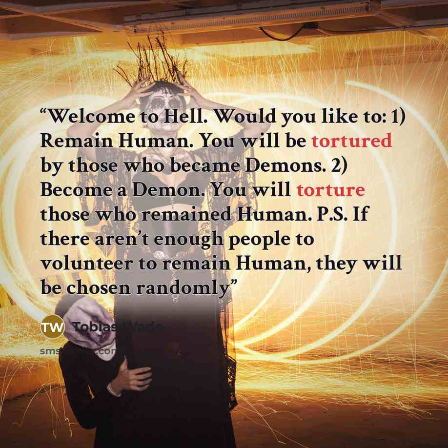 “Welcome to Hell. Would you like to: 1) Remain Human. You will be tortured by those who became Demons. 2) Become a Demon. You will torture those who remained Human. P.S. If there aren’t enough people to volunteer to remain Human, they will be chosen randomly” quote by Tobias Wade