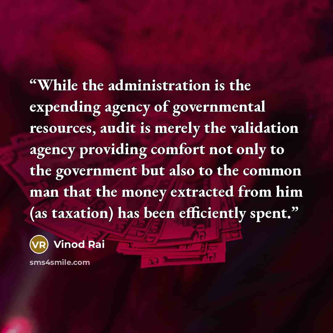 “While the administration is the expending agency of governmental resources, audit is merely the validation agency providing comfort not only to the government but also to the common man that the money extracted from him (as taxation) has been efficiently spent.” quote by Vinod Rai