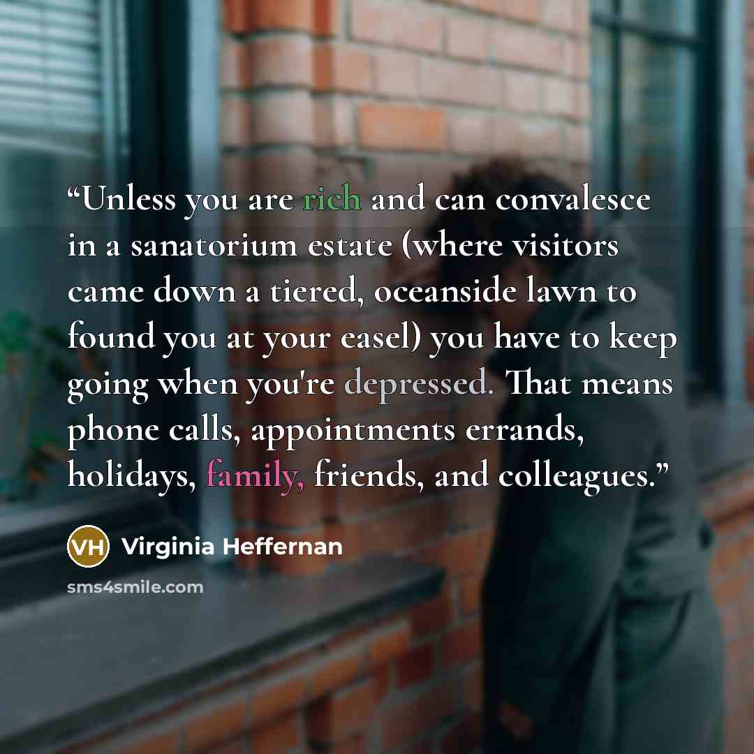 “Unless you are rich and can convalesce in a sanatorium estate (where visitors came down a tiered, oceanside lawn to found you at your easel) you have to keep going when you're depressed. That means phone calls, appointments errands, holidays, family, friends, and colleagues.” quote by Virginia Heffernan