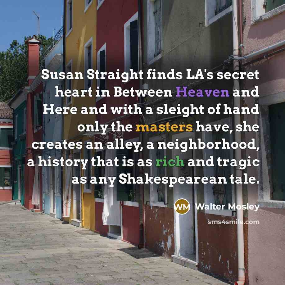 “Susan Straight finds LA's secret heart in Between Heaven and Here and with a sleight of hand only the masters have, she creates an alley, a neighborhood, a history that is as rich and tragic as any Shakespearean tale.” quote by Walter Mosley