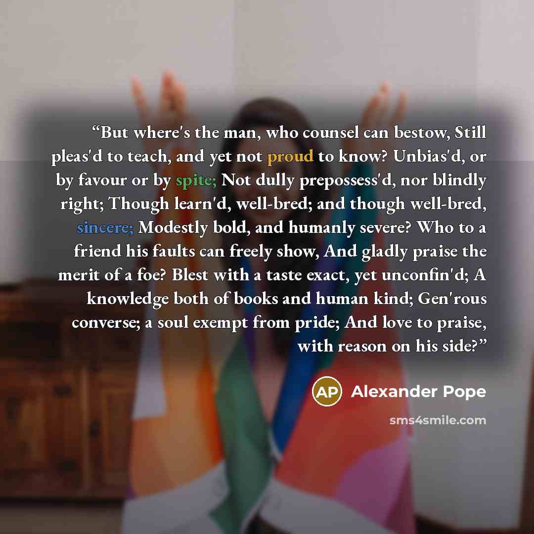 “But where's the man, who counsel can bestow, Still pleas'd to teach, and yet not proud to know? Unbias'd, or by favour or by spite; Not dully prepossess'd, nor blindly right; Though learn'd, well-bred; and though well-bred, sincere; Modestly bold, and humanly severe? Who to a friend his faults can…” quote by Alexander Pope