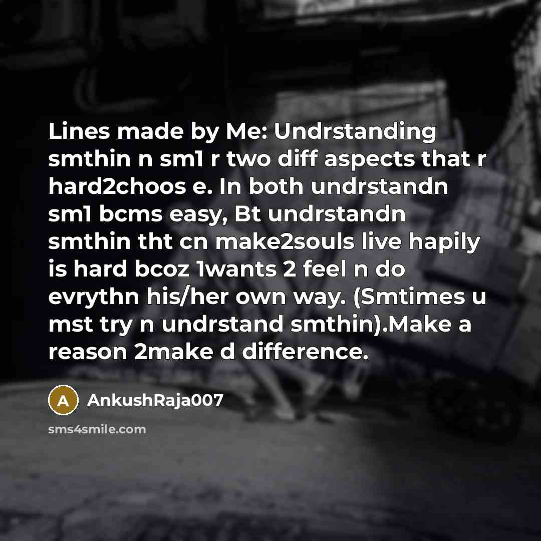 “Lines made by Me: Undrstanding smthin n sm1 r two diff aspects that r hard2choos e. In both undrstandn sm1 bcms easy, Bt undrstandn smthin tht cn make2souls live hapily is hard bcoz 1wants 2 feel n do evrythn his/her own way. (Smtimes u mst try n undrstand smthin).Make a reason 2make d difference.” quote by AnkushRaja007