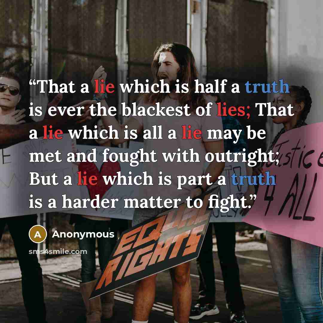 “That a lie which is half a truth is ever the blackest of lies; That a lie which is all a lie may be met and fought with outright; But a lie which is part a truth is a harder matter to fight.” quote by Anonymous