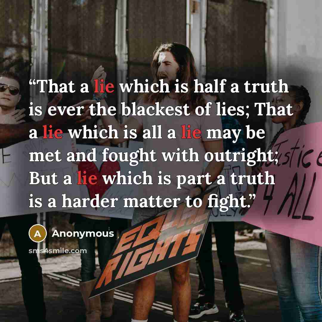 “That a lie which is half a truth is ever the blackest of lies; That a lie which is all a lie may be met and fought with outright; But a lie which is part a truth is a harder matter to fight.” quote by Anonymous