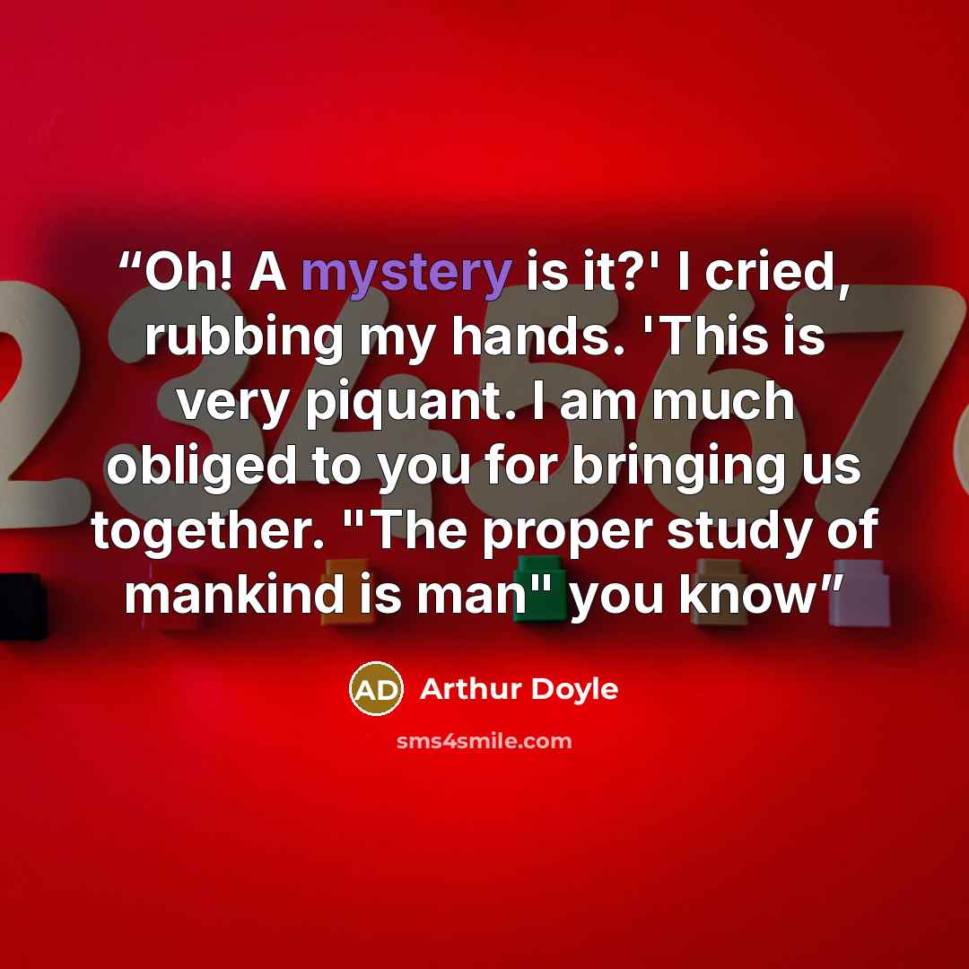 “Oh! A mystery is it?' I cried, rubbing my hands. 'This is very piquant. I am much obliged to you for bringing us together. "The proper study of mankind is man" you know” quote by Arthur Doyle