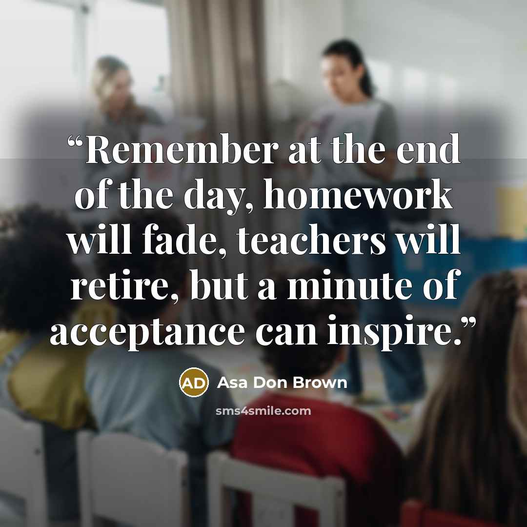 “Remember at the end of the day, homework will fade, teachers will retire, but a minute of acceptance can inspire.” quote by Asa Don Brown