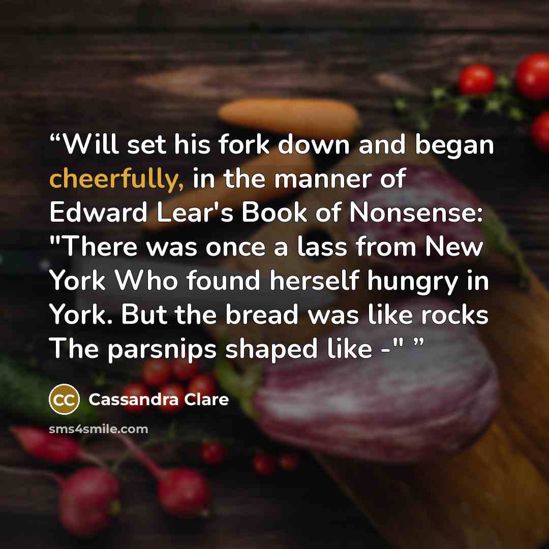 “Will set his fork down and began cheerfully, in the manner of Edward Lear's Book of Nonsense: "There was once a lass from New York Who found herself hungry in York. But the bread was like rocks The parsnips shaped like -"” quote by Cassandra Clare