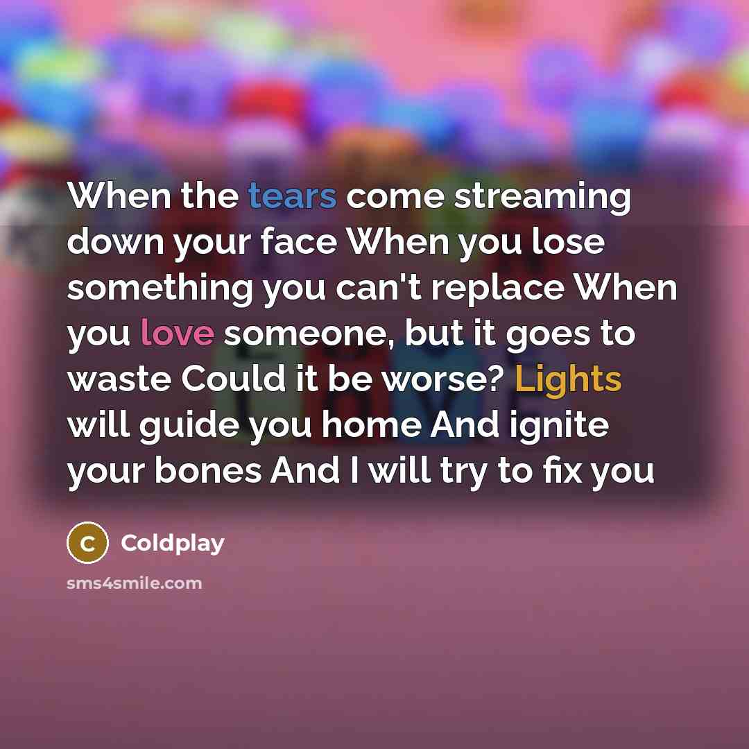 “When the tears come streaming down your face When you lose something you can't replace When you love someone, but it goes to waste Could it be worse? Lights will guide you home And ignite your bones And I will try to fix you” quote by Coldplay