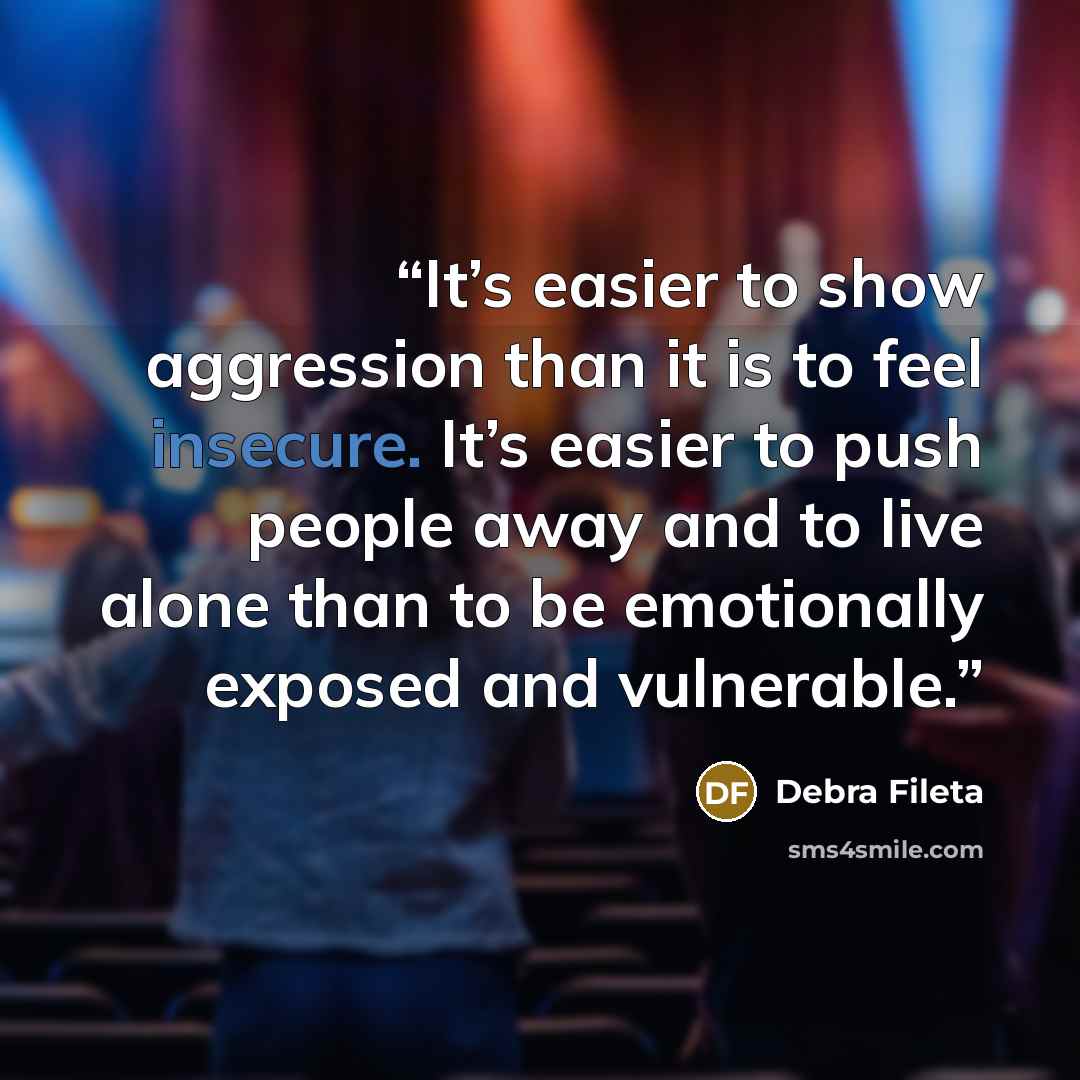 “It’s easier to show aggression than it is to feel insecure. It’s easier to push people away and to live alone than to be emotionally exposed and vulnerable.” quote by Debra Fileta