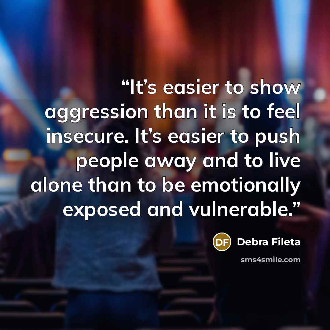 “It’s easier to show aggression than it is to feel insecure. It’s easier to push people away and to live alone than to be emotionally exposed and vulnerable.” quote by Debra Fileta