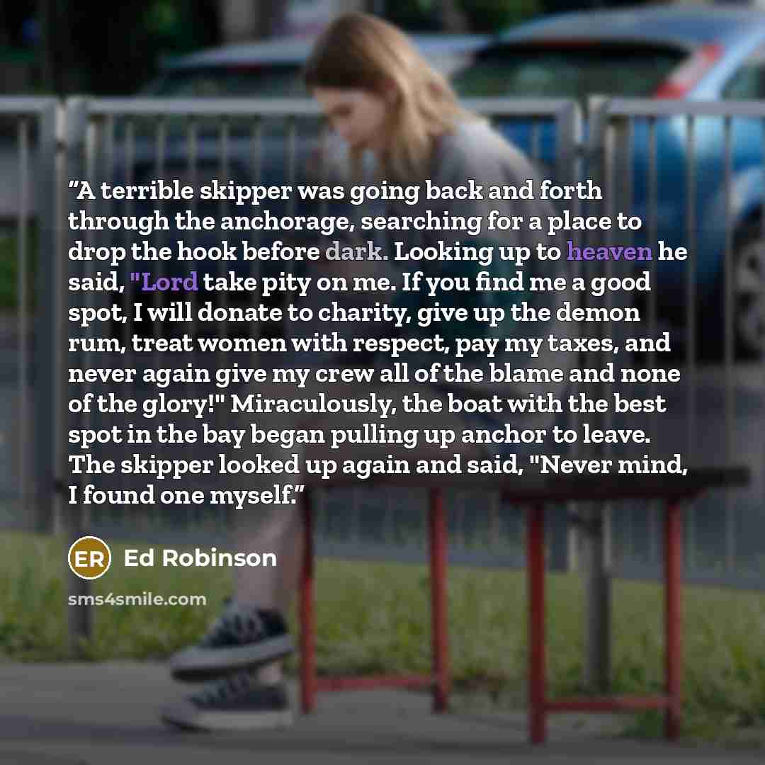 “A terrible skipper was going back and forth through the anchorage, searching for a place to drop the hook before dark. Looking up to heaven he said, "Lord take pity on me. If you find me a good spot, I will donate to charity, give up the demon rum, treat women with respect, pay my taxes, and never…” quote by Ed Robinson