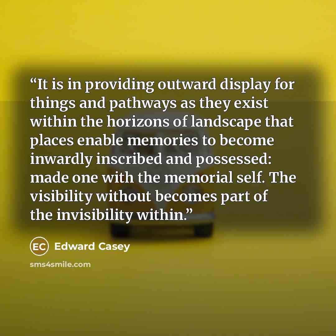 “It is in providing outward display for things and pathways as they exist within the horizons of landscape that places enable memories to become inwardly inscribed and possessed: made one with the memorial self. The visibility without becomes part of the invisibility within.” quote by Edward Casey