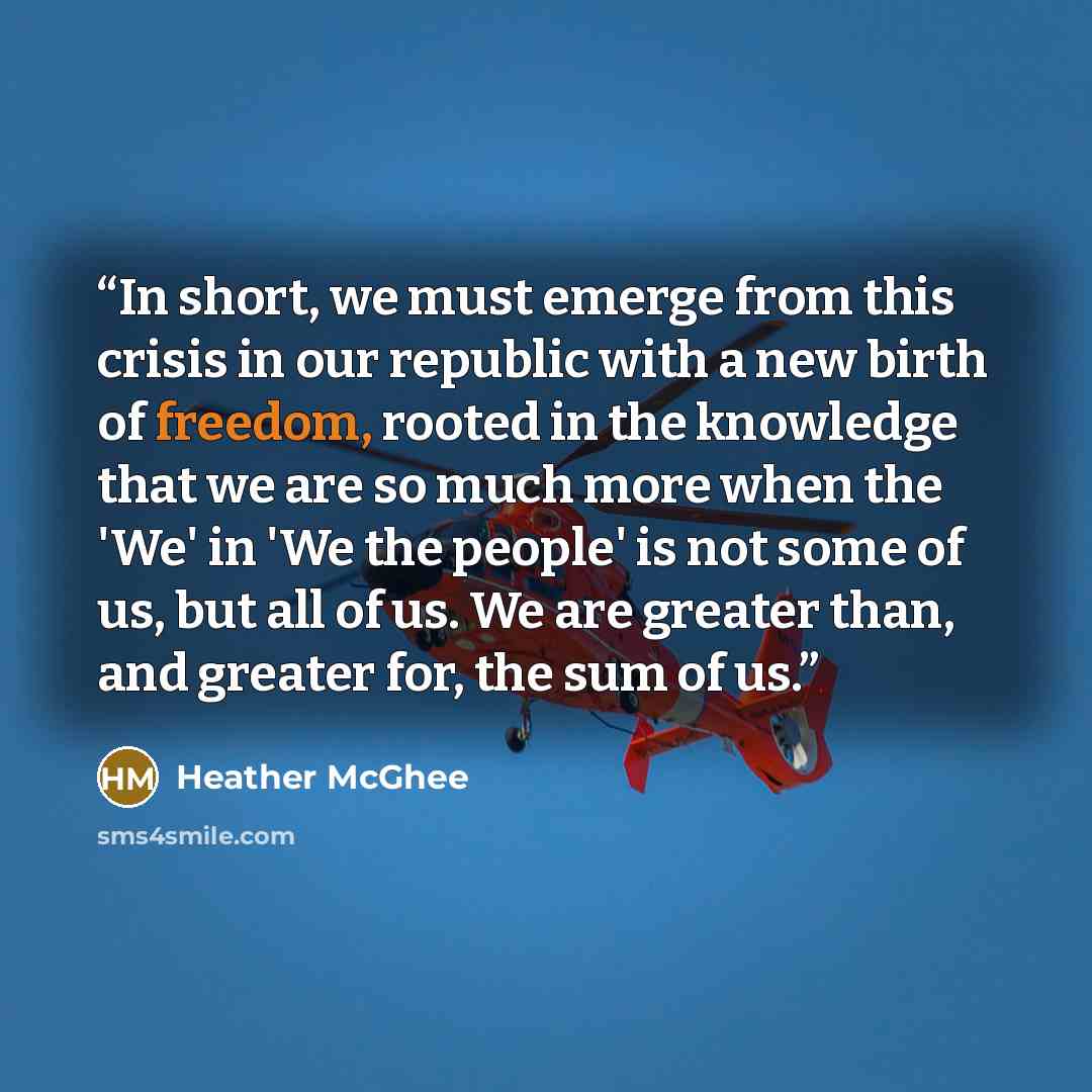 “In short, we must emerge from this crisis in our republic with a new birth of freedom, rooted in the knowledge that we are so much more when the 'We' in 'We the people' is not some of us, but all of us. We are greater than, and greater for, the sum of us.” quote by Heather McGhee