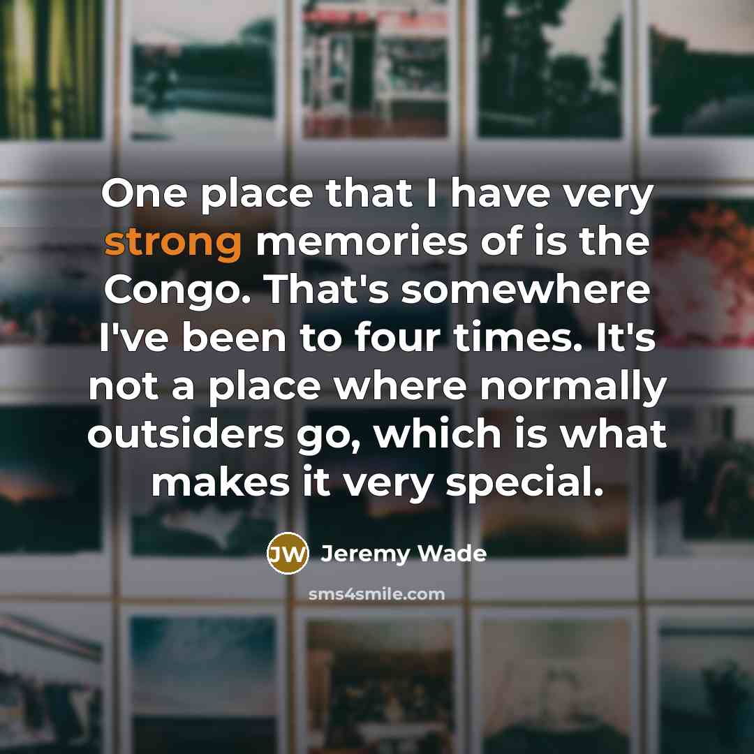 “One place that I have very strong memories of is the Congo. That's somewhere I've been to four times. It's not a place where normally outsiders go, which is what makes it very special.” quote by Jeremy Wade