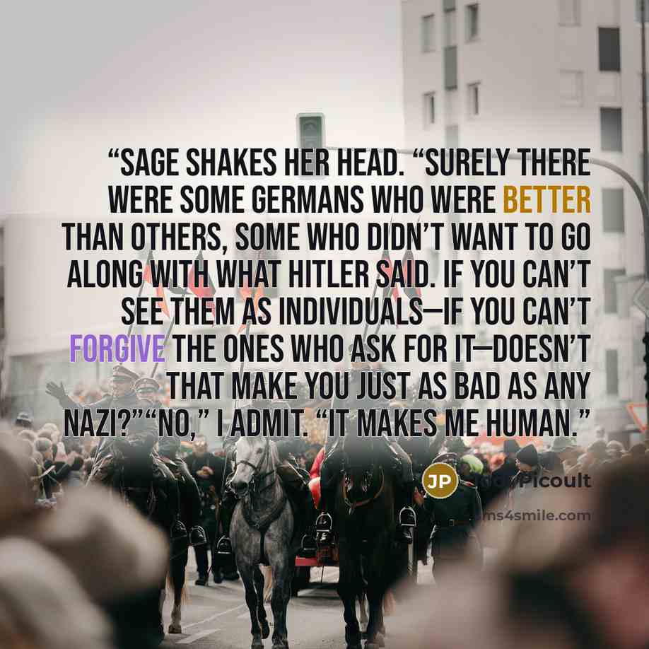 “Sage shakes her head. “Surely there were some Germans who were better than others, some who didn’t want to go along with what Hitler said. If you can’t see them as individuals—if you can’t forgive the ones who ask for it—doesn’t that make you just as bad as any Nazi?”“No,” I admit. “It makes me…” quote by Jodi Picoult