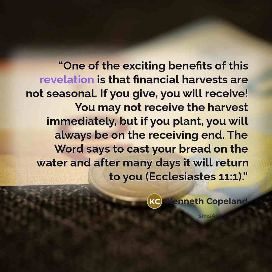 “One of the exciting benefits of this revelation is that financial harvests are not seasonal. If you give, you will receive! You may not receive the harvest immediately, but if you plant, you will always be on the receiving end. The Word says to cast your bread on the water and after many days it…” quote by Kenneth Copeland