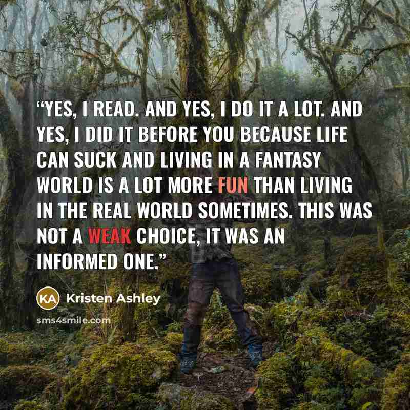 “Yes, I read. And yes, I do it a lot. And yes, I did it before you because life can suck and living in a fantasy world is a lot more fun than living in the real world sometimes. This was not a weak choice, it was an informed one.” quote by Kristen Ashley