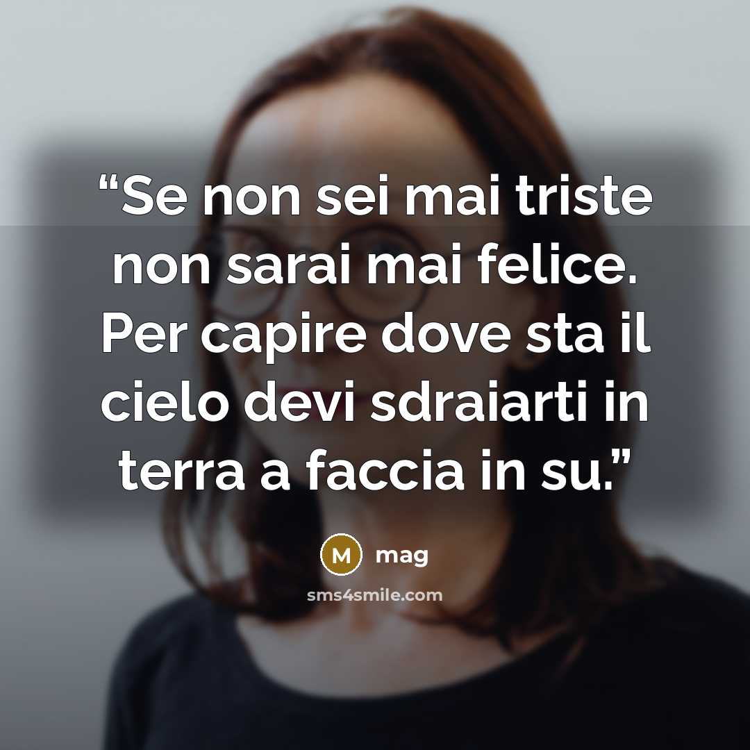 “Se non sei mai triste non sarai mai felice. Per capire dove sta il cielo devi sdraiarti in terra a faccia in su.” quote by mag