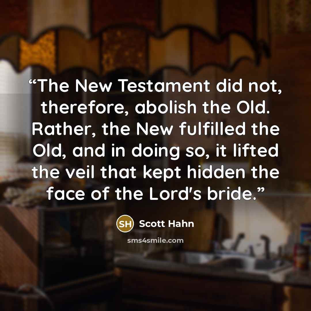 “The New Testament did not, therefore, abolish the Old. Rather, the New fulfilled the Old, and in doing so, it lifted the veil that kept hidden the face of the Lord's bride.” quote by Scott Hahn