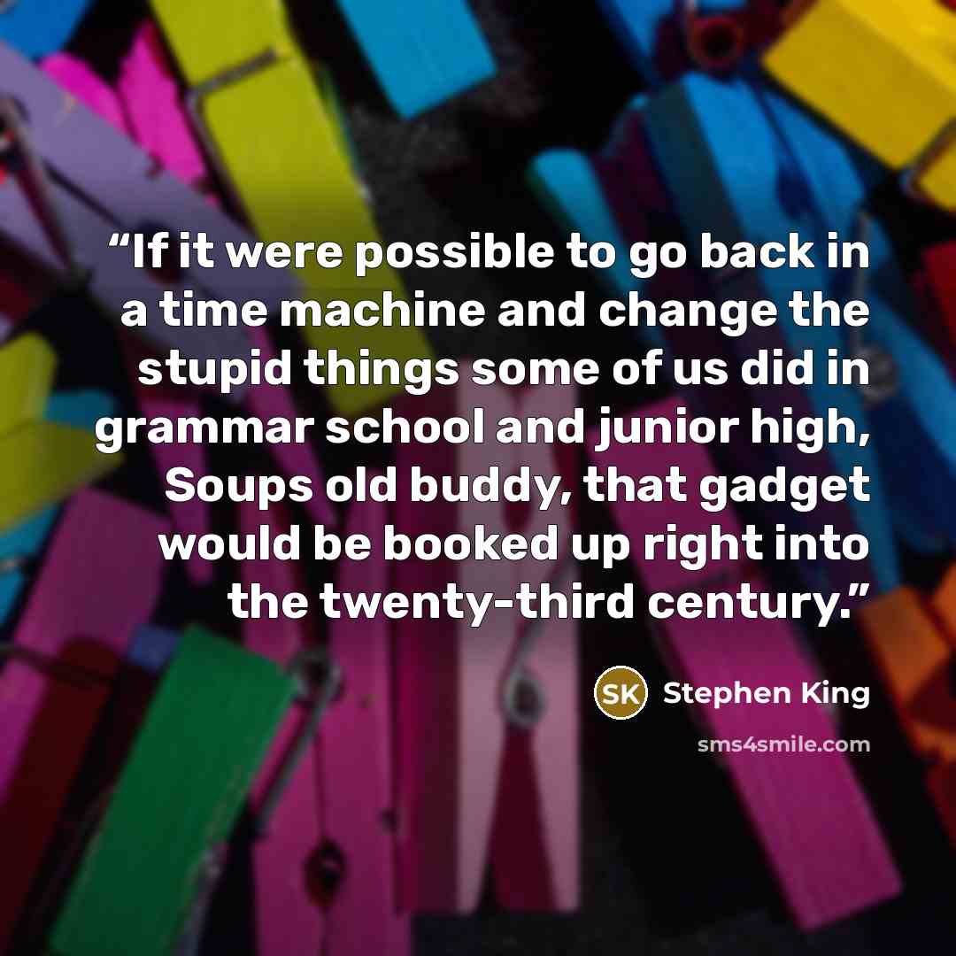 “If it were possible to go back in a time machine and change the stupid things some of us did in grammar school and junior high, Soups old buddy, that gadget would be booked up right into the twenty-third century.” quote by Stephen King