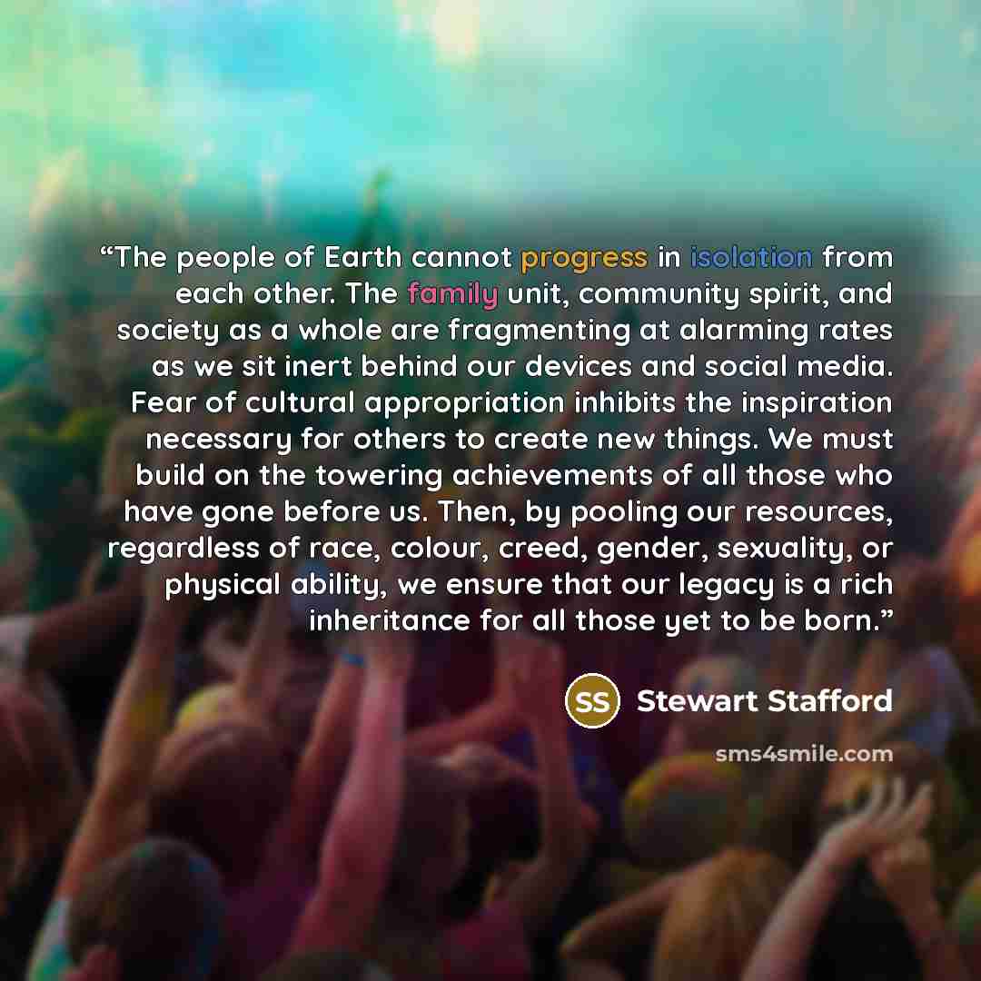 “The people of Earth cannot progress in isolation from each other. The family unit, community spirit, and society as a whole are fragmenting at alarming rates as we sit inert behind our devices and social media. Fear of cultural appropriation inhibits the inspiration necessary for others to create…” quote by Stewart Stafford